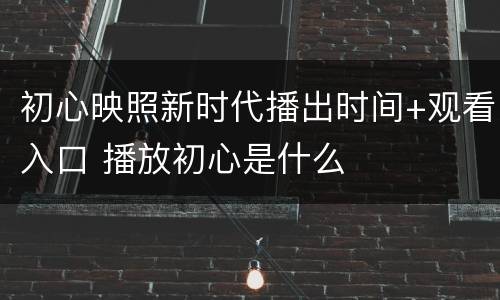 初心映照新时代播出时间+观看入口 播放初心是什么