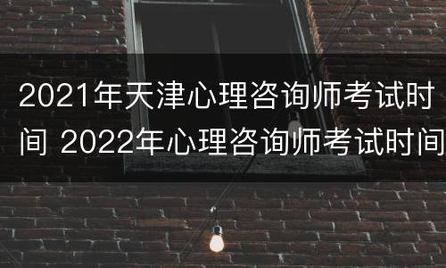 2021年天津心理咨询师考试时间 2022年心理咨询师考试时间