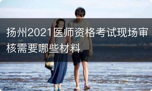 扬州2021医师资格考试现场审核需要哪些材料