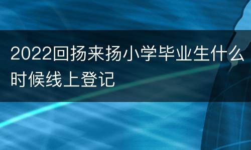 2022回扬来扬小学毕业生什么时候线上登记