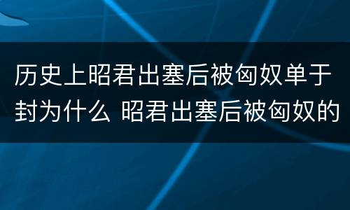 历史上昭君出塞后被匈奴单于封为什么 昭君出塞后被匈奴的单于封为什么