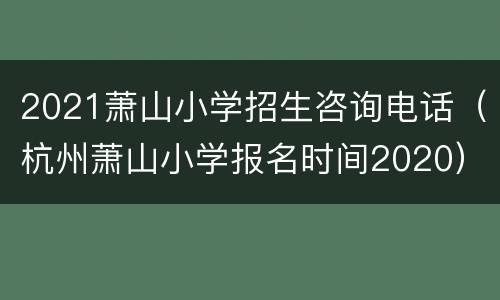 2021萧山小学招生咨询电话（杭州萧山小学报名时间2020）