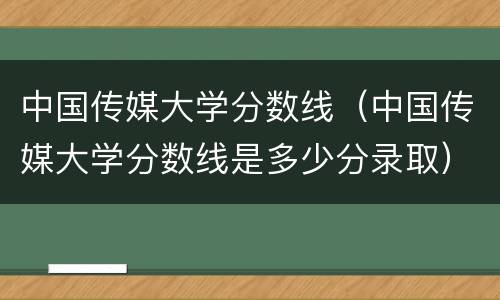 中国传媒大学分数线（中国传媒大学分数线是多少分录取）