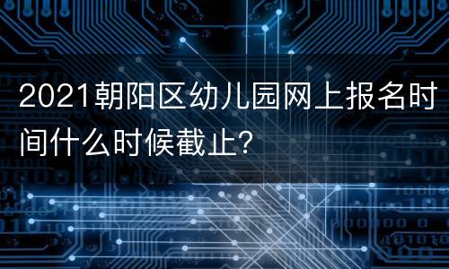 2021朝阳区幼儿园网上报名时间什么时候截止？