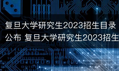 复旦大学研究生2023招生目录公布 复旦大学研究生2023招生目录公布吗