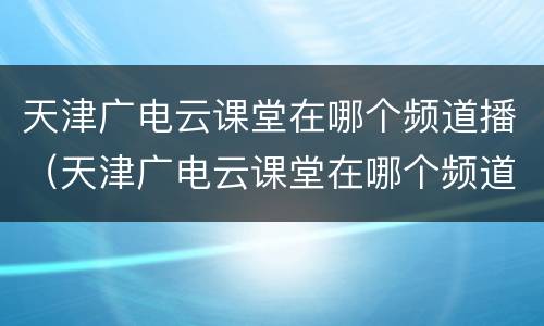 天津广电云课堂在哪个频道播（天津广电云课堂在哪个频道播放）