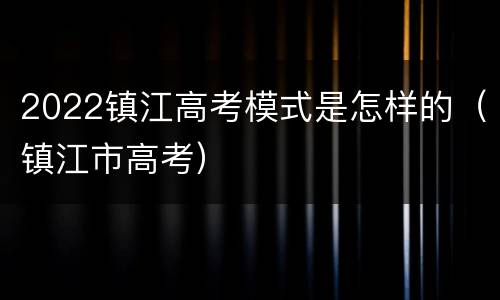 2022镇江高考模式是怎样的（镇江市高考）