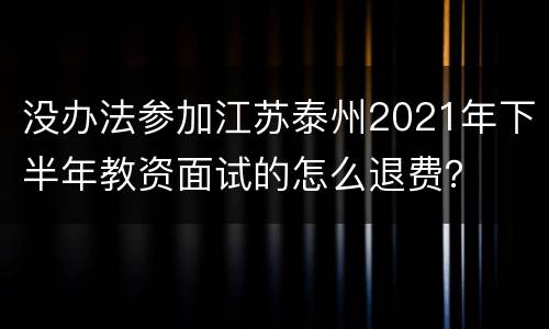 没办法参加江苏泰州2021年下半年教资面试的怎么退费？