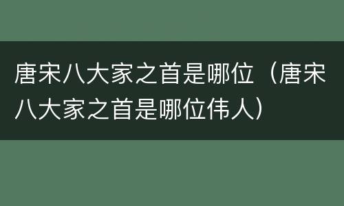 唐宋八大家之首是哪位（唐宋八大家之首是哪位伟人）