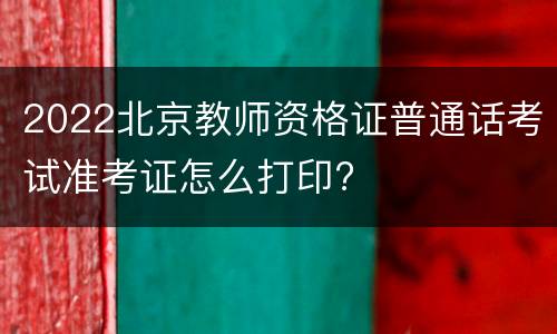 2022北京教师资格证普通话考试准考证怎么打印?