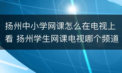 扬州中小学网课怎么在电视上看 扬州学生网课电视哪个频道看