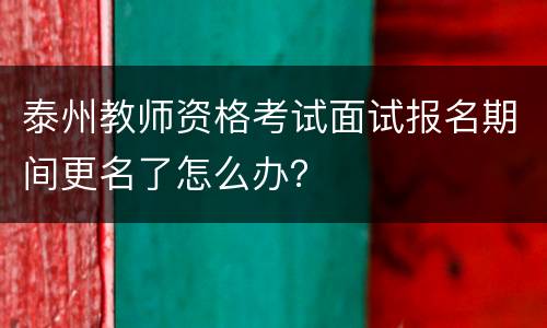 泰州教师资格考试面试报名期间更名了怎么办？