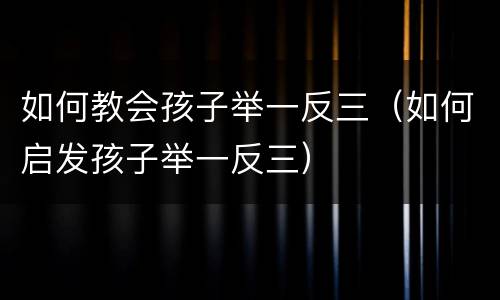 如何教会孩子举一反三（如何启发孩子举一反三）