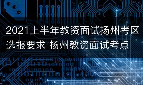 2021上半年教资面试扬州考区选报要求 扬州教资面试考点