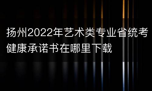 扬州2022年艺术类专业省统考健康承诺书在哪里下载