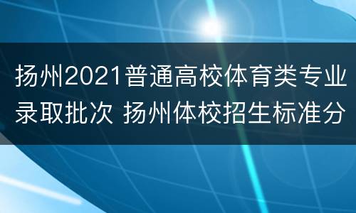 扬州2021普通高校体育类专业录取批次 扬州体校招生标准分数线