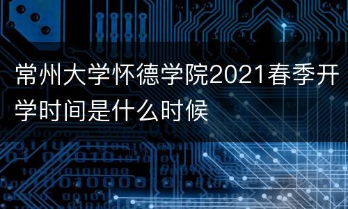 常州大学怀德学院2021春季开学时间是什么时候