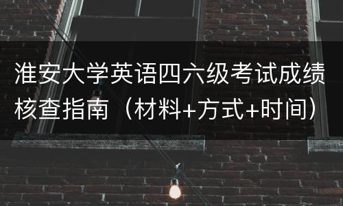 淮安大学英语四六级考试成绩核查指南（材料+方式+时间）