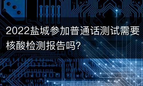 2022盐城参加普通话测试需要核酸检测报告吗？