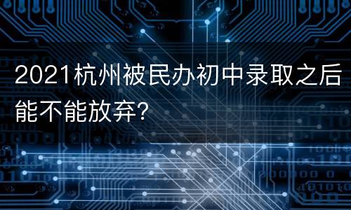 2021杭州被民办初中录取之后能不能放弃？