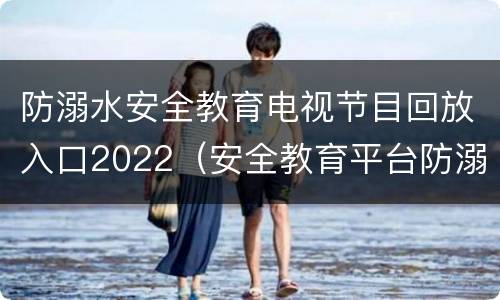 防溺水安全教育电视节目回放入口2022（安全教育平台防溺水视频2020）