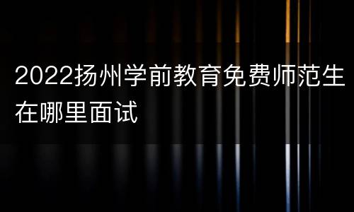 2022扬州学前教育免费师范生在哪里面试