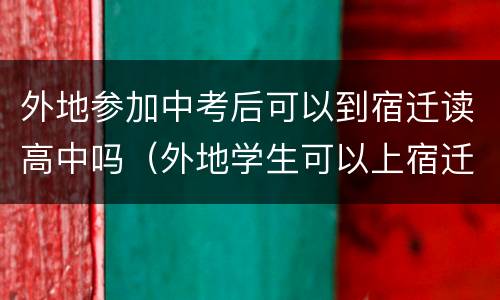 外地参加中考后可以到宿迁读高中吗（外地学生可以上宿迁中学吗?）