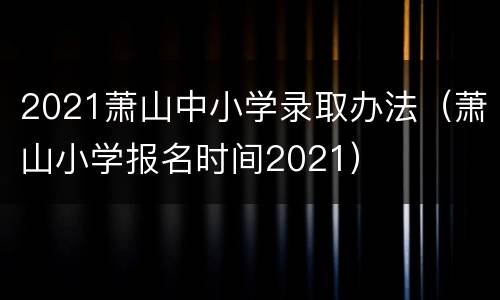 2021萧山中小学录取办法（萧山小学报名时间2021）