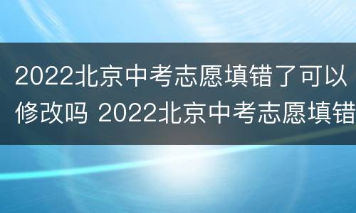 2022北京中考志愿填错了可以修改吗 2022北京中考志愿填错了可以修改吗