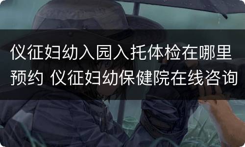 仪征妇幼入园入托体检在哪里预约 仪征妇幼保健院在线咨询