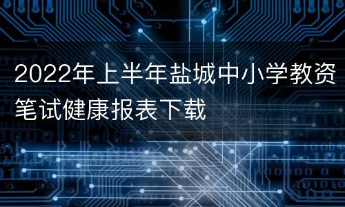 2022年上半年盐城中小学教资笔试健康报表下载