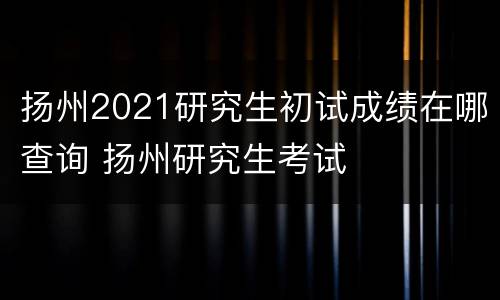 扬州2021研究生初试成绩在哪查询 扬州研究生考试