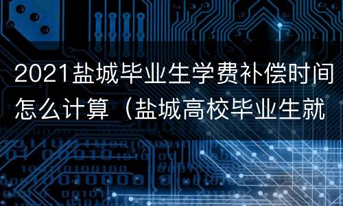 2021盐城毕业生学费补偿时间怎么计算（盐城高校毕业生就业补贴条件）