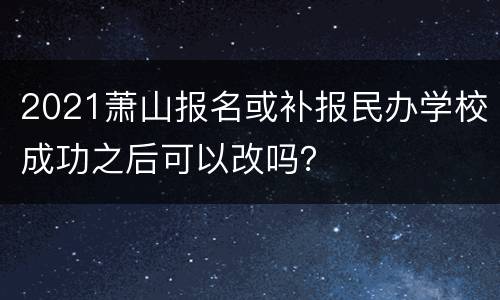 2021萧山报名或补报民办学校成功之后可以改吗？